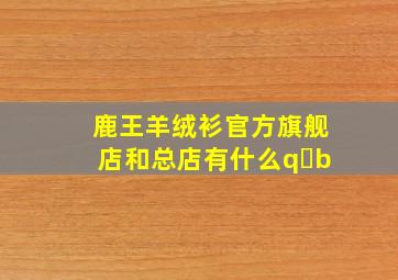 鹿王羊绒衫官方旗舰店和总店有什么q b